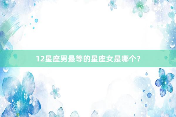 12星座男最等的星座女是哪个？