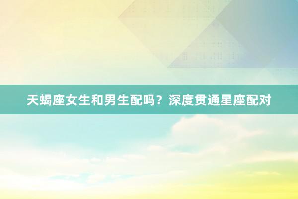 天蝎座女生和男生配吗？深度贯通星座配对