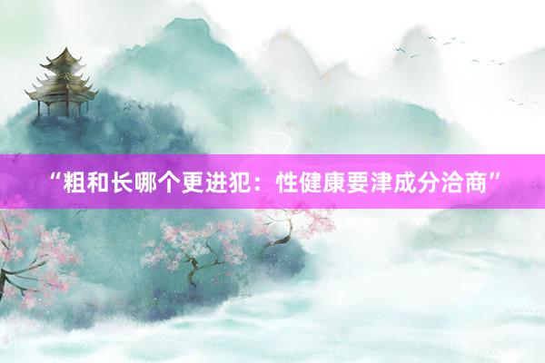 “粗和长哪个更进犯：性健康要津成分洽商”
